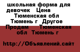 школьная форма для девочек › Цена ­ 3 000 - Тюменская обл., Тюмень г. Другое » Продам   . Тюменская обл.,Тюмень г.